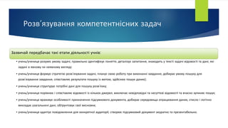 Розв’язування компетентнісних задач
Зазвичай передбачає такі етапи діяльності учнів:
• учень/учениця розуміє умову задачі, правильно ідентифікує поняття, деталізує запитання, знаходить у тексті задачі відомості та дані, які
задані в явному чи неявному вигляді;
• учень/учениця формує стратегію розв’язування задачі, планує свою роботу при виконанні завдання, добирає умову пошуку для
розв’язування завдання, співставляє результати пошуку із метою, здійснює пошук даних);
• учень/учениця структурує потрібні дані для пошуку розв’язку;
• учень/учениця порівнює і співставляє відомості із кількох джерел, виключає невідповідні та несуттєві відомості та вчасно зупиняє пошук;
• учень/учениця враховує особливості призначення підсумкового документа, добирає середовища опрацювання даних, стисло і логічно
викладає узагальнені дані, обґрунтовує свої висновки;
• учень/учениця адаптує повідомлення для конкретної аудиторії, створює підсумковий документ акуратно та презентабельно.
 