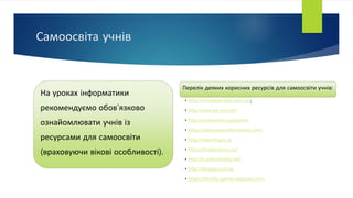 Самоосвіта учнів
На уроках інформатики
рекомендуємо обов'язково
ознайомлювати учнів із
ресурсами для самоосвіти
(враховуючи вікові особливості).
Перелік деяких корисних ресурсів для самоосвіти учнів:
• http://innovationslab.com.ua/;
• http://www.ed-era.com
• http://universinet.org/games
• https://www.playcodemonkey.com/
• http://www.lingva.ua
• http://disted.edu.vn.ua/
• http://e-pidruchnyky.net/
• http://itknyga.com.ua
• https://blockly-games.appspot.com/
 