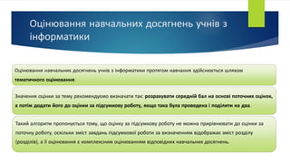 Оцінювання навчальних досягнень учнів з
інформатики
Оцінювання навчальних досягнень учнів з інформатики протягом навчання здійснюється шляхом
тематичного оцінювання.
Значення оцінки за тему рекомендуємо визначати так: розрахувати середній бал на основі поточних оцінок,
а потім додати його до оцінки за підсумкову роботу, якщо така була проведена і поділити на два.
Такий алгоритм пропонується тому, що оцінку за підсумкову роботу не можна прирівнювати до оцінки за
поточну роботу, оскільки зміст завдань підсумкової роботи за визначенням відображає зміст розділу
(розділів), а її оцінювання є комплексним оцінюванням відповідних навчальних досягнень.
 