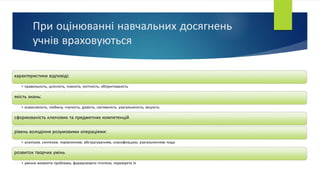 При оцінюванні навчальних досягнень
учнів враховуються
характеристики відповіді:
• правильність, цілісність, повнота, логічність, обґрунтованість
якість знань:
• осмисленість, глибина, гнучкість, дієвість, системність, узагальненість, міцність
сформованість ключових та предметних компетенцій
рівень володіння розумовими операціями:
• аналізом, синтезом, порівнянням, абстрагуванням, класифікацією, узагальненням тощо
розвиток творчих умінь
• уміння виявляти проблеми, формулювати гіпотези, перевіряти їх
 