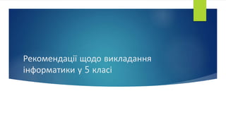 Рекомендації щодо викладання
інформатики у 5 класі
 