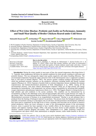 Iranian Journal of Animal Science Research
Homepage: http://ijasr.um.ac.ir
Research Article
Vol. 15, No.4, 2023, p. 529-546
Effect of Wet Litter Biochar, Probiotic and Zeolite on Performance, immunity
and Small Meat Quality of Broiler Chickens Reared under Cold Stress
Shokoufeh Hasanvand1
, Ali Khatibjoo2*
, Hassan Shirzadi3
, Yahya Mohammadi2
, Mohammad-Amir
Karimi-Torshizi4
, Derakhshandeh Rahimi5
1- Ph.D Candidate in Poultry Nutrition, Department of Animal Science, Faculty of Agriculture. Ilam University, Ilam, Iran.
4- Associate Professor, Department of Animal Science, Faculty of Agriculture, Ilam University, Ilam, Iran.
3- Assistant Prof., Department of Animal Science, Faculty of Agriculture, Ilam University, Ilam, Iran.
4- Associate Prof. of Poultry Nutrition, Department of Animal Science, Faculty of Agriculture, Tarbiat Modarres University, Tehran,
Iran.
5- Assistant Professor, Animal Science Research Department, Ilam Agriculture and Natural Resources Research and Education
Center, AREEO, Ilam, Iran.
*Corresponding Author's Email: a.khatibjoo@ilam.ac.ir
How to cite this article:
Hasanvand, S., Khatibjoo, A., Shirzadi, H., Mohammadi, Y., Karimi-Torshizi, M. A., &
Rahimi, D. (2023). Effect of wet litter biochar, probiotic and zeolite on performance,
immunity and small meat quality of broiler chickens reared under cold stress. Iranian
Journal of Animal Science Research, 15(4), 529-546. (in Persian with English abstract)
https://doi.org/10.22067/ijasr.2023.81245.1130
Received: 23-02-2023
Revised: 25-06-2023
Accepted: 10-07-2023
Available Online: 10-07-2023
Introduction1: During the winter months in most parts of Iran, the external temperature often drops below 0
°C. Typically, these temperatures fall below the optimal conditions for chick growth, resulting in cold stress and
potential diseases. This can subsequently impact meat quality negatively and reduce breeding efficiency. The
environmental temperature beyond the upper and lower limit of the thermoneutral zone is supposed to produce
heat or cold stress in animals (Meltzer, 1983). The adverse climatic condition produces physiological stress
which has profound economic influence on the productive efficiency including health and disease resistant
capacity (Phuong et al., 2016). Exposure of poultry birds to extreme temperature stressor modulates the immune
responsiveness and hematic-biochemical parameters of birds (Hangalapura et al., 2004). Among all the
environmental stressors, cold stress induces physiological responses which are of high priority and energy
demanding for homeotherms. Cold temperature can increase ascites susceptibility by increasing both metabolic
oxygen requirements and pulmonary hypertension (Stolz et al., 1992). The biggest obstacle in raising broilers at
high altitudes and cold conditions is the ascites syndrome. This condition can be characterized by an
accumulation of fluid in the abdominal cavity and elevated mortality that tends to peak between 4-6 weeks of
age (James, 2005). The International Biochar Initiative (2017) defines biochar as, “Solid material obtained from
thermochemical conversion of biomass in an oxygenlimited environment.” Biochar is an ash substance that is
produced from the burning of biological material via pyrolysis. This process heats the biological material in an
anaerobic environment causing it to decompose into an ash form. Growth promotion and therapeutic antibiotics
have been used to compensate for the high levels of stress, including cold stress,that can be present in intensive
animal production. Stress can lower resistance to many of the microorganisms present in the environment;
however, stress in general has been reported to have variable effects on the immune system and can both
enhance and suppress responses (Siegel, 1995); cold stress has been shown to both stimulate and suppress
chickens’ immune response (Regnier and Kelley, 1981; Hangalapura et al., 2006). Probiotics contain live
microorganisms and spores which when administered in adequate amount, confer health benefits to the host.
©2023 The author(s). This is an open access article distributed under Creative Commons Attribution 4.0
International License (CC BY 4.0), which permits use, sharing, adaptation, distribution and reproduction in
any medium or format, as long as you give appropriate credit to the original author(s) and the source.
https://doi.org/10.22067/ijasr.2023.81245.1130
 