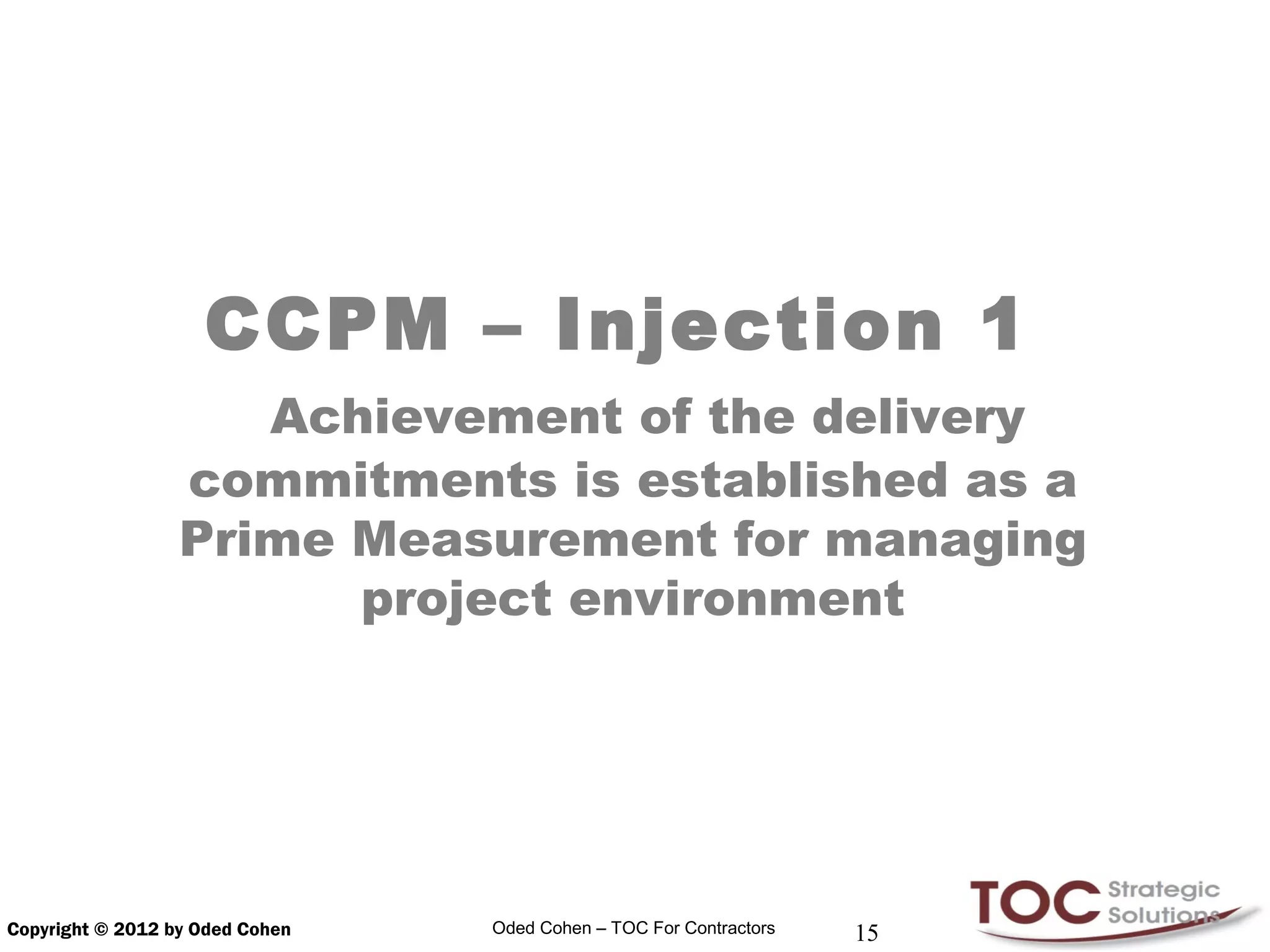 CCPM – Injection 1
                     Achievement of the delivery
                  commitments is established as a
                  Prime Measurement for managing
                        project environment




Copyright © 2012 by Oded Cohen   Oded Cohen – TOC For Contractors   15
 