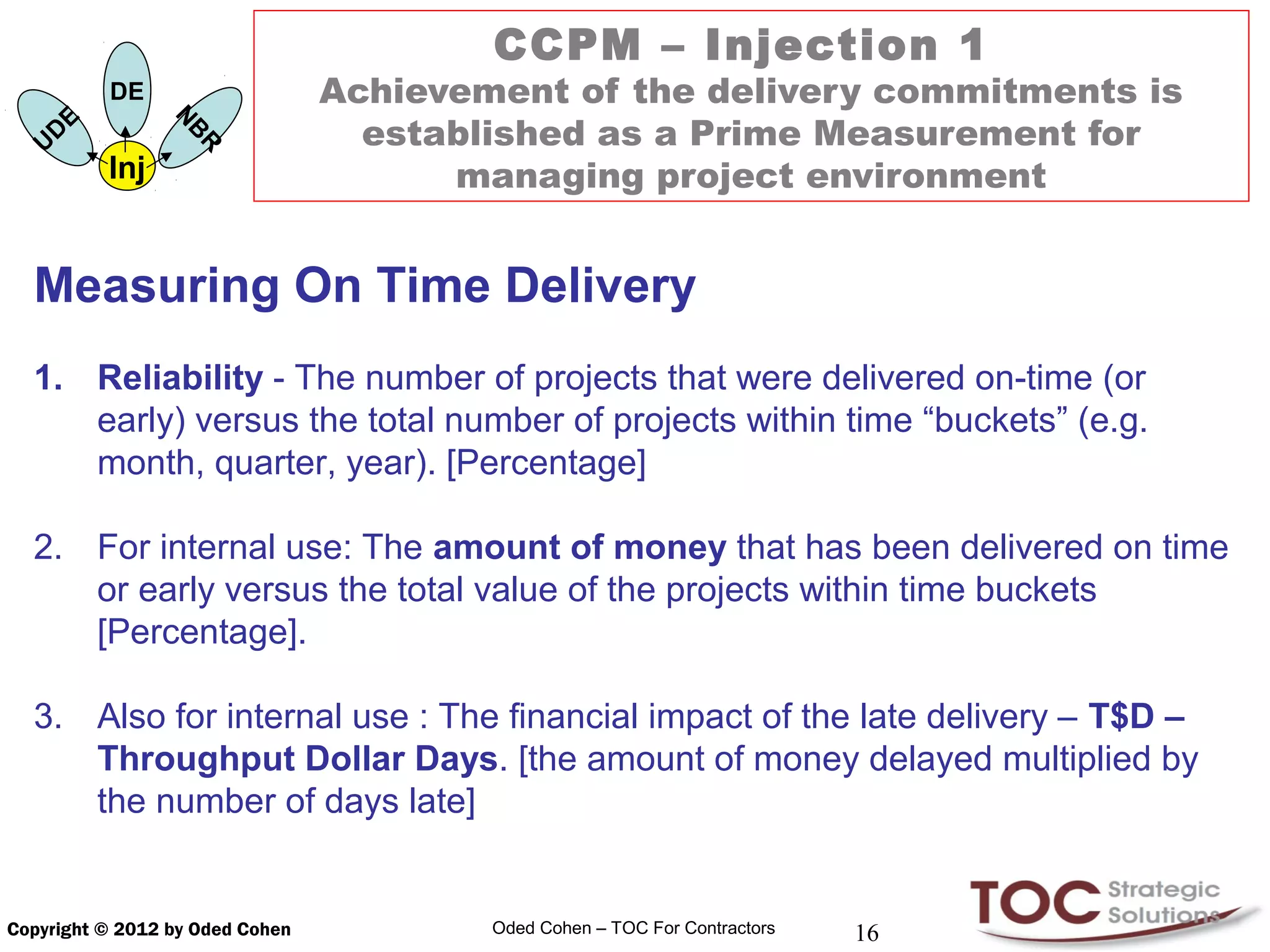 CCPM – Injection 1
               DE                Achievement of the delivery commitments is
           E
                                   established as a Prime Measurement for
                     N
       D
                     B
   U
                     R                 managing project environment
               Inj


  Measuring On Time Delivery
  1. Reliability - The number of projects that were delivered on-time (or
     early) versus the total number of projects within time “buckets” (e.g.
     month, quarter, year). [Percentage]

  2. For internal use: The amount of money that has been delivered on time
     or early versus the total value of the projects within time buckets
     [Percentage].

  3. Also for internal use : The financial impact of the late delivery – T$D –
     Throughput Dollar Days. [the amount of money delayed multiplied by
     the number of days late]


Copyright © 2012 by Oded Cohen           Oded Cohen – TOC For Contractors   16
 