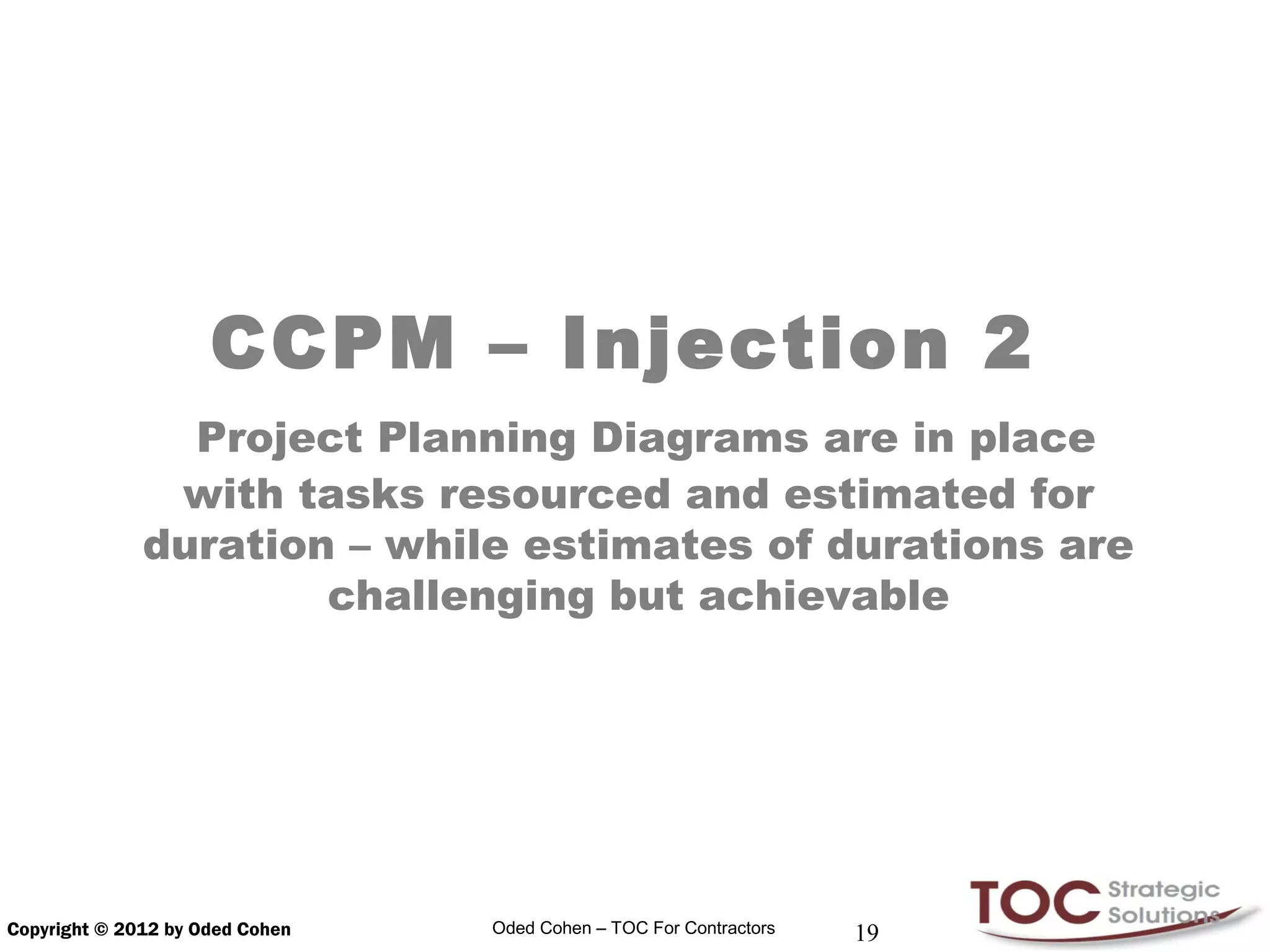 CCPM – Injection 2
                Project Planning Diagrams are in place
               with tasks resourced and estimated for
              duration – while estimates of durations are
                      challenging but achievable




Copyright © 2012 by Oded Cohen   Oded Cohen – TOC For Contractors   19
 
