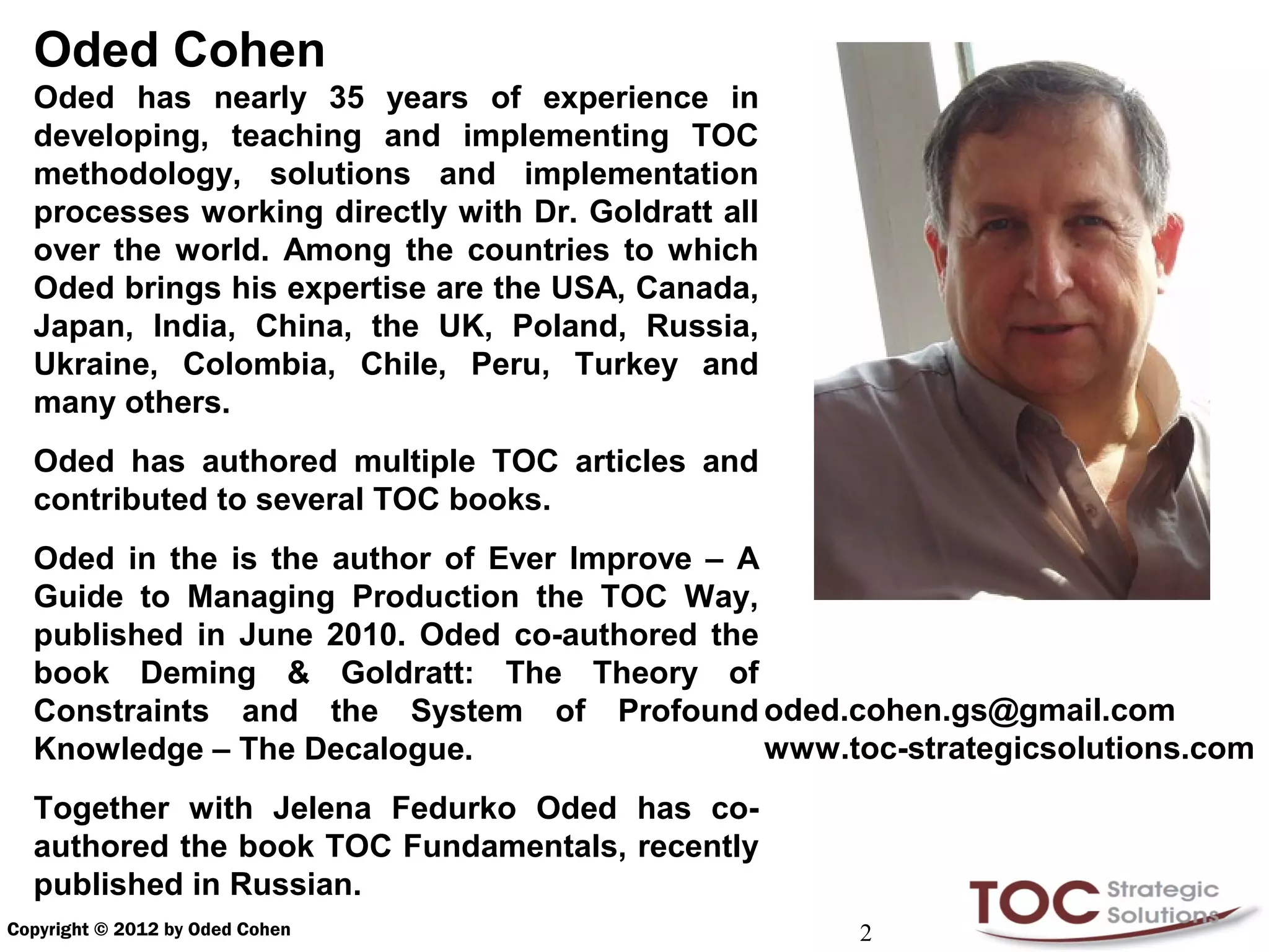 Oded Cohen
  Oded has nearly 35 years of experience in
  developing, teaching and implementing TOC
  methodology, solutions and implementation
  processes working directly with Dr. Goldratt all
  over the world. Among the countries to which
  Oded brings his expertise are the USA, Canada,
  Japan, India, China, the UK, Poland, Russia,
  Ukraine, Colombia, Chile, Peru, Turkey and
  many others.
  Oded has authored multiple TOC articles and
  contributed to several TOC books.
  Oded in the is the author of Ever Improve – A
  Guide to Managing Production the TOC Way,
  published in June 2010. Oded co-authored the
  book Deming & Goldratt: The Theory of
  Constraints and the System of Profound oded.cohen.gs@gmail.com
  Knowledge – The Decalogue.                    www.toc-strategicsolutions.com
  Together with Jelena Fedurko Oded has co-
  authored the book TOC Fundamentals, recently
  published in Russian.
Copyright © 2012 by Oded Cohen                       2
 