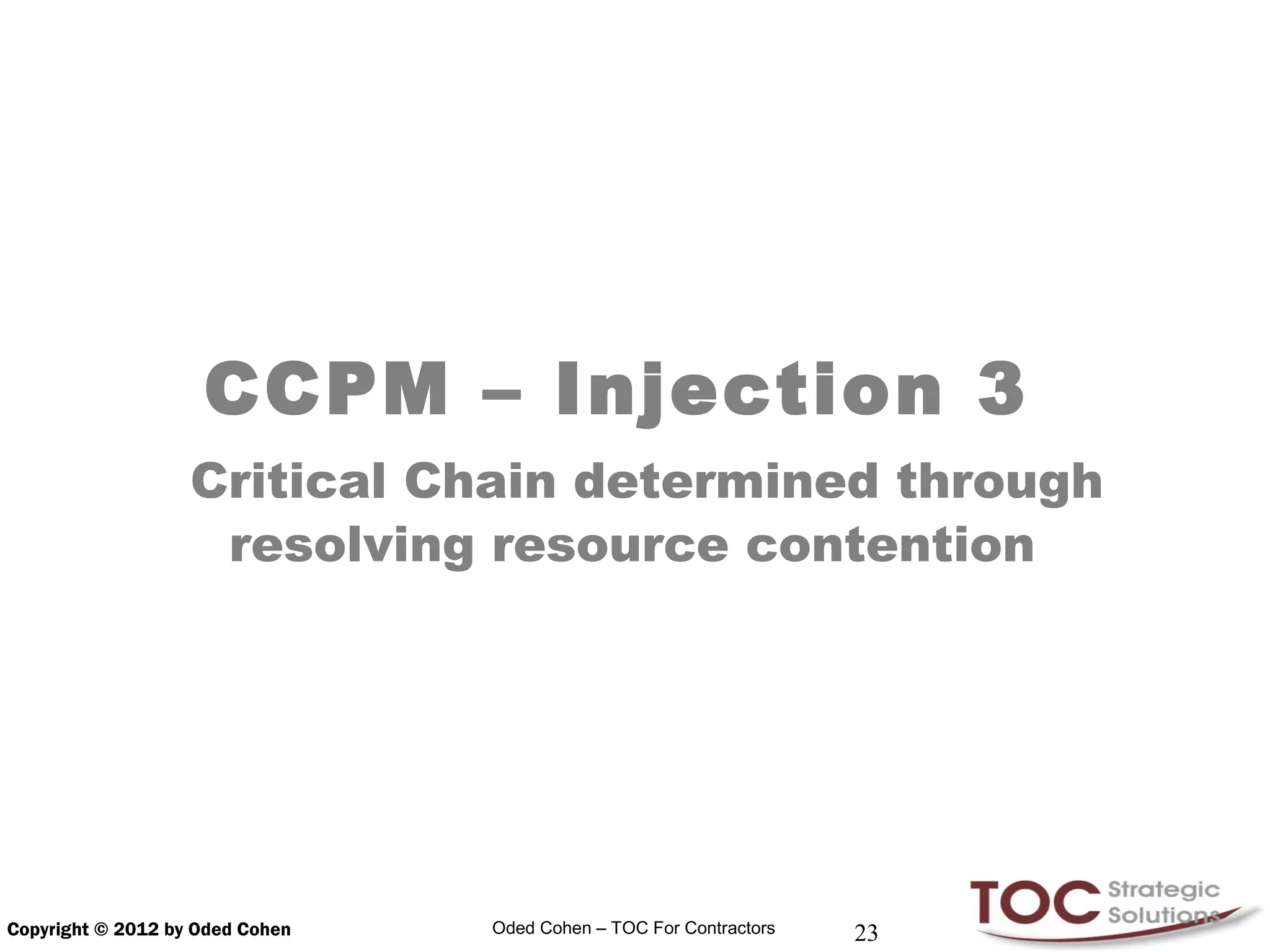 CCPM – Injection 3
                   Critical Chain determined through
                    resolving resource contention




Copyright © 2012 by Oded Cohen   Oded Cohen – TOC For Contractors   23
 