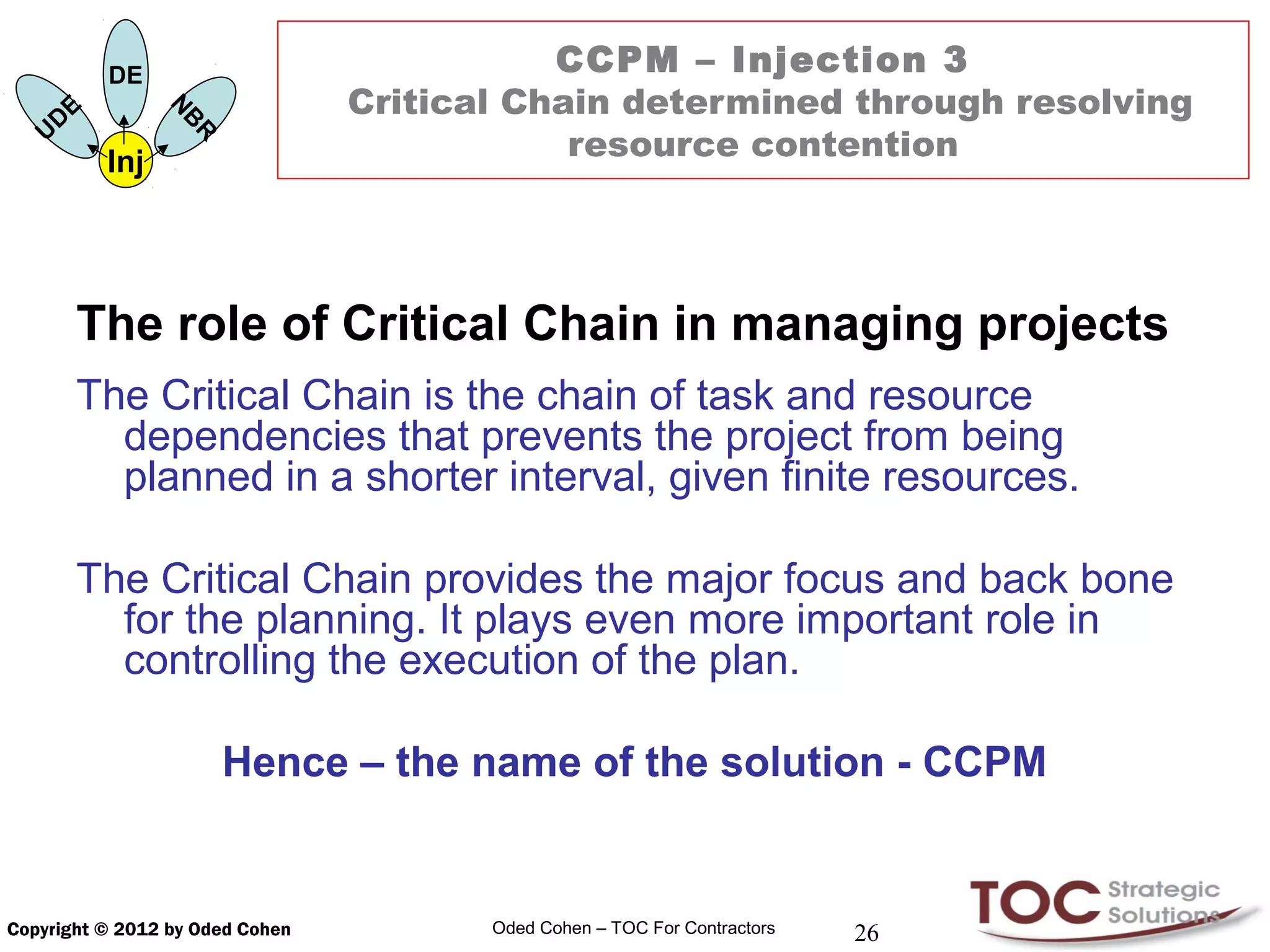 DE                          CCPM – Injection 3
            E                    Critical Chain determined through resolving
                      N
        D

                      B
    U
                                             resource contention
                      R
                Inj




            The role of Critical Chain in managing projects
            The Critical Chain is the chain of task and resource
              dependencies that prevents the project from being
              planned in a shorter interval, given finite resources.

            The Critical Chain provides the major focus and back bone
              for the planning. It plays even more important role in
              controlling the execution of the plan.

                          Hence – the name of the solution - CCPM


Copyright © 2012 by Oded Cohen          Oded Cohen – TOC For Contractors   26
 
