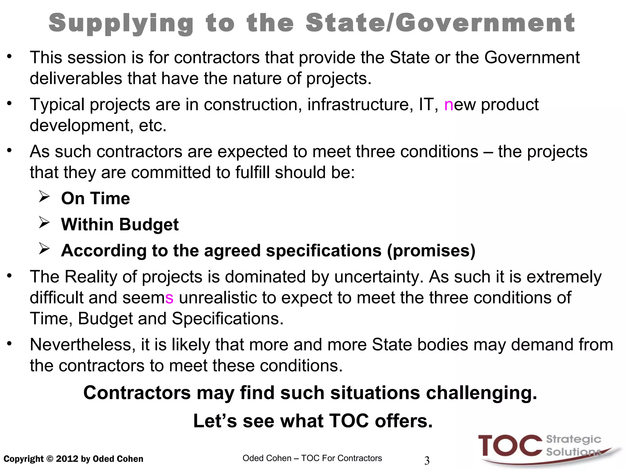 Supplying to the State/Government
•    This session is for contractors that provide the State or the Government
     deliverables that have the nature of projects.
•    Typical projects are in construction, infrastructure, IT, new product
     development, etc.
•    As such contractors are expected to meet three conditions – the projects
     that they are committed to fulfill should be:
       On Time
       Within Budget
       According to the agreed specifications (promises)
•    The Reality of projects is dominated by uncertainty. As such it is extremely
     difficult and seems unrealistic to expect to meet the three conditions of
     Time, Budget and Specifications.
•    Nevertheless, it is likely that more and more State bodies may demand from
     the contractors to meet these conditions.
                 Contractors may find such situations challenging.
                            Let’s see what TOC offers.
Copyright © 2012 by Oded Cohen    Oded Cohen – TOC For Contractors   3
 