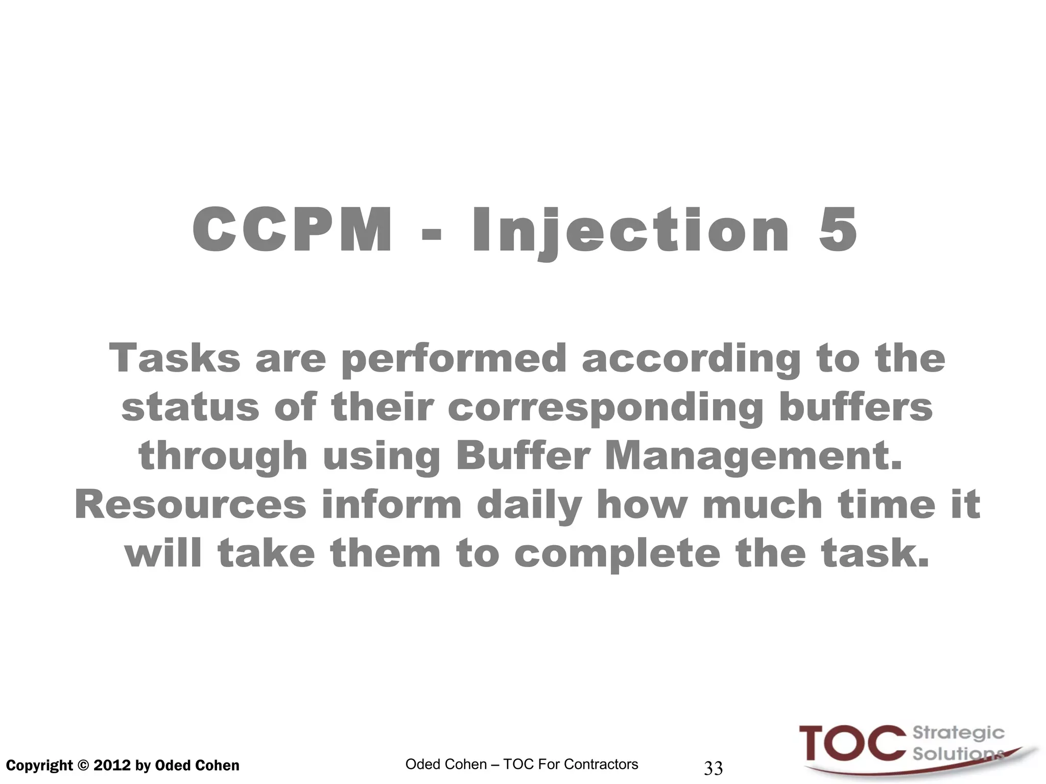 CCPM - Injection 5

         Tasks are performed according to the
          status of their corresponding buffers
           through using Buffer Management.
        Resources inform daily how much time it
          will take them to complete the task.




Copyright © 2012 by Oded Cohen   Oded Cohen – TOC For Contractors   33
 