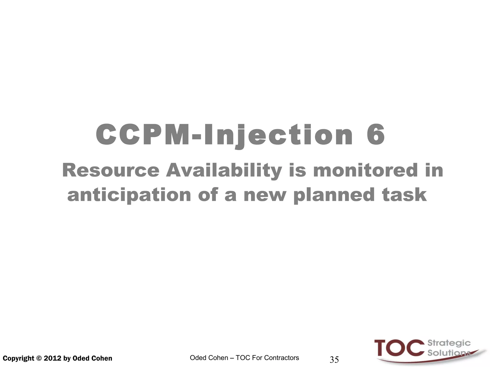 CCPM-Injection 6
                Resource Availability is monitored in
                anticipation of a new planned task




Copyright © 2012 by Oded Cohen   Oded Cohen – TOC For Contractors   35
 