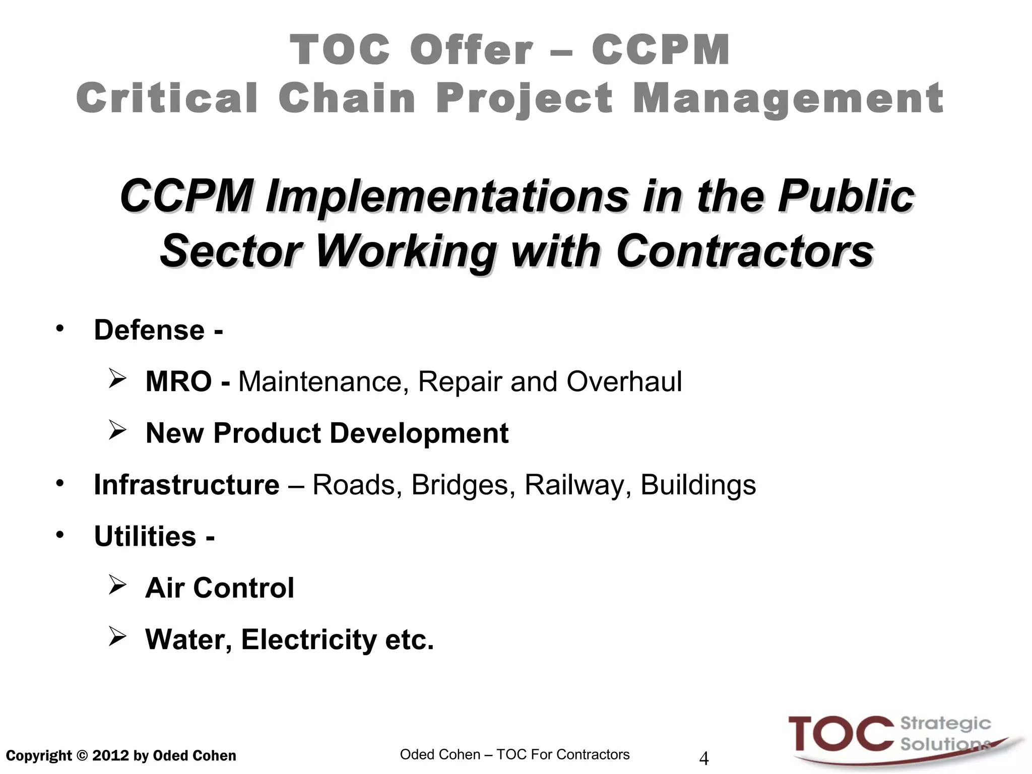 TOC Offer – CCPM
          Critical Chain Project Management

              CCPM Implementations in the Public
               Sector Working with Contractors
      •    Defense -
              MRO - Maintenance, Repair and Overhaul
              New Product Development
      •    Infrastructure – Roads, Bridges, Railway, Buildings
      •    Utilities -
              Air Control
              Water, Electricity etc.


Copyright © 2012 by Oded Cohen     Oded Cohen – TOC For Contractors   4
 