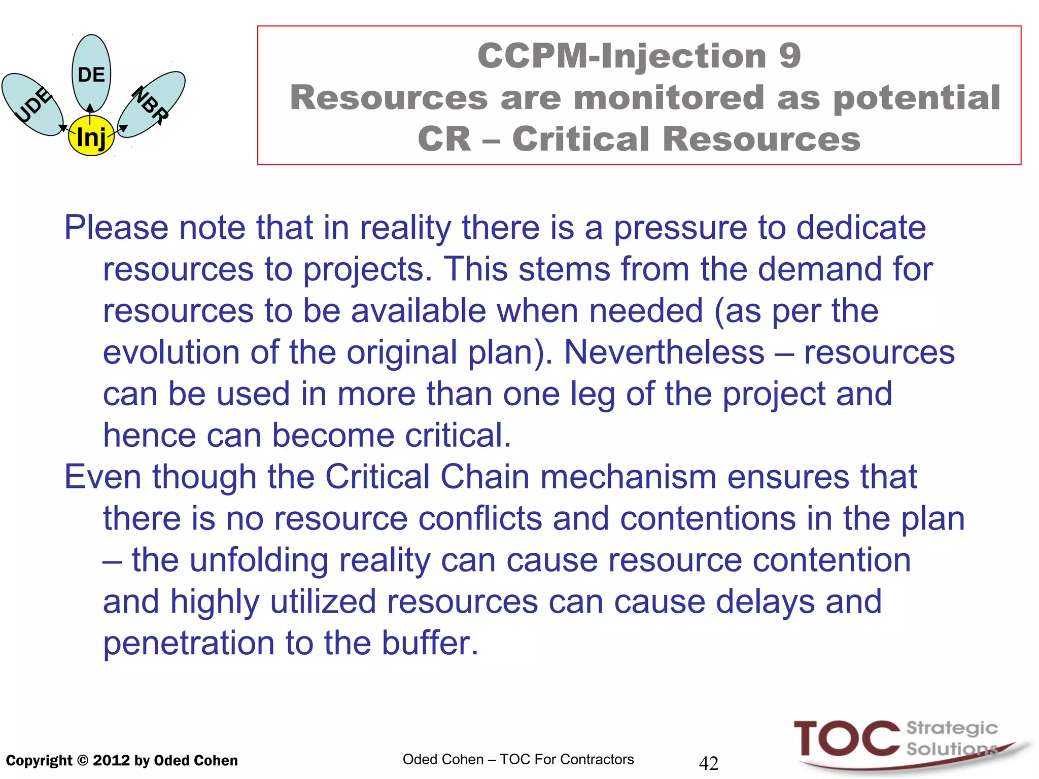 DE
                                         CCPM-Injection 9
          E                      Resources are monitored as potential
                    N
      D
                    B
  U
              Inj   R                  CR – Critical Resources

              Please note that in reality there is a pressure to dedicate
                resources to projects. This stems from the demand for
                resources to be available when needed (as per the
                evolution of the original plan). Nevertheless – resources
                can be used in more than one leg of the project and
                hence can become critical.
              Even though the Critical Chain mechanism ensures that
                there is no resource conflicts and contentions in the plan
                – the unfolding reality can cause resource contention
                and highly utilized resources can cause delays and
                penetration to the buffer.


Copyright © 2012 by Oded Cohen        Oded Cohen – TOC For Contractors   42
 