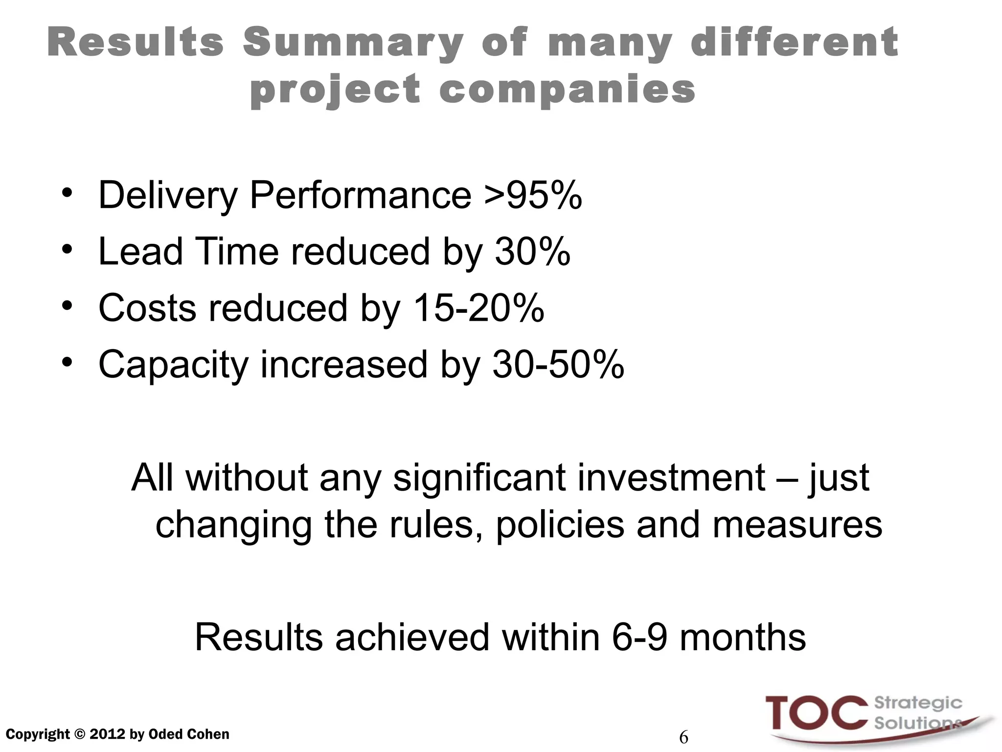 Results Summar y of many dif ferent
             project companies

       •    Delivery Performance >95%
       •    Lead Time reduced by 30%
       •    Costs reduced by 15-20%
       •    Capacity increased by 30-50%

                All without any significant investment – just
                 changing the rules, policies and measures

                         Results achieved within 6-9 months

Copyright © 2012 by Oded Cohen                     6
 