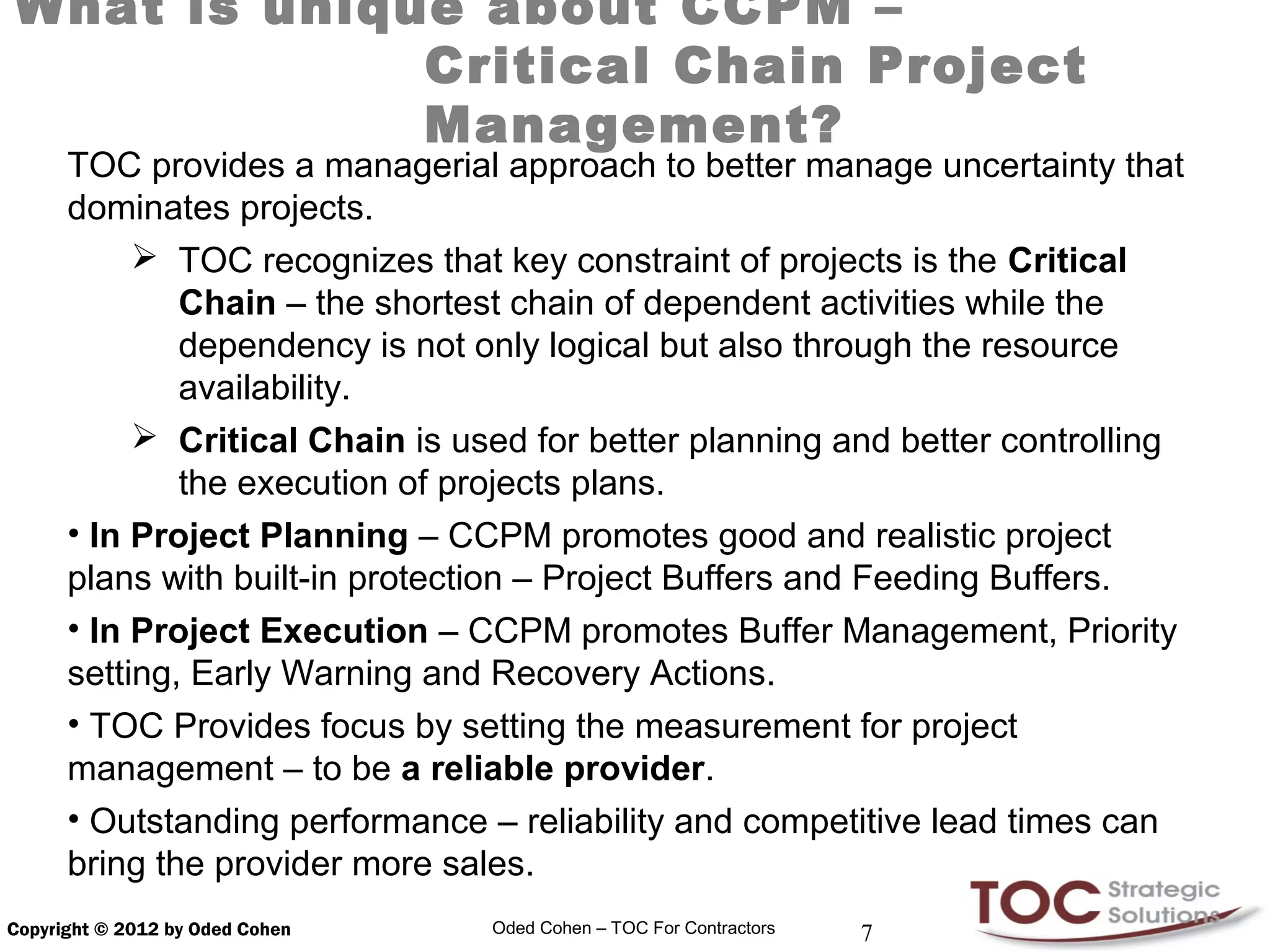 What is unique about CCPM –
             Critical Chain Project
             Management?
      TOC provides a managerial approach to better manage uncertainty that
      dominates projects.
            TOC recognizes that key constraint of projects is the Critical
              Chain – the shortest chain of dependent activities while the
              dependency is not only logical but also through the resource
              availability.
            Critical Chain is used for better planning and better controlling
              the execution of projects plans.
      • In Project Planning – CCPM promotes good and realistic project
      plans with built-in protection – Project Buffers and Feeding Buffers.
      • In Project Execution – CCPM promotes Buffer Management, Priority
      setting, Early Warning and Recovery Actions.
      • TOC Provides focus by setting the measurement for project
      management – to be a reliable provider.
      • Outstanding performance – reliability and competitive lead times can
      bring the provider more sales.
Copyright © 2012 by Oded Cohen   Oded Cohen – TOC For Contractors   7
 