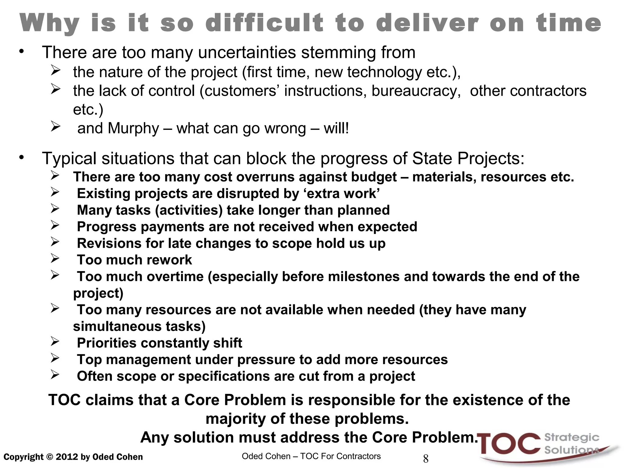 Why is it so difficult to deliver on time
   •    There are too many uncertainties stemming from
          the nature of the project (first time, new technology etc.),
          the lack of control (customers’ instructions, bureaucracy, other contractors
           etc.)
          and Murphy – what can go wrong – will!

   •    Typical situations that can block the progress of State Projects:
          There are too many cost overruns against budget – materials, resources etc.
          Existing projects are disrupted by ‘extra work’
          Many tasks (activities) take longer than planned
          Progress payments are not received when expected
          Revisions for late changes to scope hold us up
          Too much rework
          Too much overtime (especially before milestones and towards the end of the
           project)
          Too many resources are not available when needed (they have many
           simultaneous tasks)
          Priorities constantly shift
          Top management under pressure to add more resources
          Often scope or specifications are cut from a project
         TOC claims that a Core Problem is responsible for the existence of the
                             majority of these problems.
                    Any solution must address the Core Problem.
Copyright © 2012 by Oded Cohen      Oded Cohen – TOC For Contractors   8
 