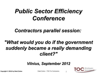Public Sector Efficiency
                         Conference

                   Contractors parallel session:

    "What would you do if the government
     suddenly became a really demanding
                  client?"
                                 Vilnius, September 2012
Copyright © 2012 by Oded Cohen        Oded Cohen – TOC For Contractors   1
 