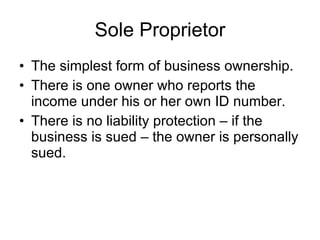 Sole Proprietor The simplest form of business ownership.  There is one owner who reports the income under his or her own ID number. There is no liability protection – if the business is sued – the owner is personally sued. 