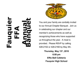 Fauquier FFA Annual Banquet You and your family are cordially invited to our Annual Chapter Banquet.  Join us in celebrating our chapter and our member’s achievements as well as recognizing those who have supported us throughout the year.  A meal is provided.  Please RSVP by calling 428-2152 or 428-2160 by May 4th. Thursday, May 13 th , 2010 6:00 pm Effie Bell Cafeteria Fauquier High School 
