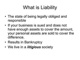What is Liability The state of being legally obliged and responsible  If your business is sued and does not have enough assets to cover the amount, your personal assets are sold to cover the difference. Results in Bankruptcy We live in a  litigious  society 