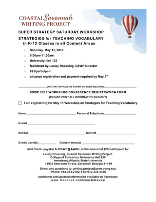 SUPER STRATEGY SATURDAY WORKSHOP
STRATEGIES for TEACHING VOCABULARY
  in K - 12 Classes in all Content A reas
    o    Saturday, May 11, 2013
    o    9:00am-11:30am
    o    University Hall 125
    o    facilitated by Lesley Roessing, CSWP Director
    o    $25/participant
    o    advance registration and payment required by May 3rd


_________________________(RETAIN TOP HALF OF FORM FOR YOUR RECORDS____________________________

         CSW P 2013 W O RKSHOP/CONFERENCE REGISTRATION FORM
                        [PLEASE PRINT ALL INFORMATION CLEARLY]

! I am registering for May 11 Workshop on Strategies for Teaching Vocabulary


Name ___________________________________ Personal Telephone: ______________________


E-mail ________________________________________________


School ___________________________________-_____ District ___________________________


Grade Level(s) ____________     Content Area(s) ______________________________________

        Mail check, payable to CSW P@ AASU, in the amount of $25/participant to:
                   Lesley Roessing, Coastal Savannah Writing Project;
                        College of Education; University Hall 250
                           Armstrong Atlantic State University
                    11935 Abercorn Street, Savannah Georgia 31419
                 Direct any questions to: writing.project@armstrong.edu
                         Phone: 912.344.2702; Fax: 912-344-3436
               Additional and updated information available on Facebook:
                        w w w .fa c e b o o k .c o m /c o a s ta ls a v w p
 