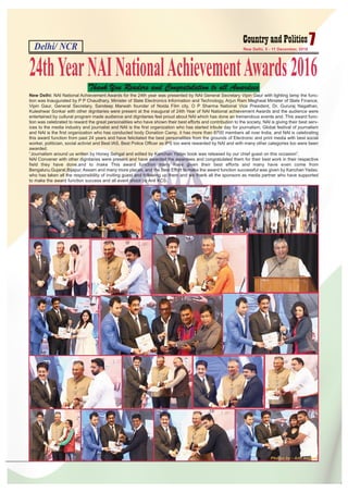 Delhi/ NCR 7New Delhi, 5 - 11 December, 2016
New Delhi: NAI National Achievement Awards for the 24th year was presented by NAI General Secretary Vipin Gaur with lighting lamp the func-
tion was Inaugurated by P P Chaudhary, Minister of State Electronics Information and Technology, Arjun Ram Meghwal Minister of State Finance,
Vipin Gaur, General Secretary, Sandeep Marwah founder of Noida Film city, O P Sharma National Vice President, Dr. Gururaj Nagathan,
Kuleshwar Sonkar with other dignitaries were present at the inaugural of 24th Year of NAI National achievement Awards and the audience were
entertained by cultural program made audience and dignitaries feel proud about NAI which has done an tremendous events and. This award func-
tion was celebrated to reward the great personalities who have shown their best efforts and contribution to the society, NAI is giving their best serv-
ices to the media industry and journalist and NAI is the first organization who has started tribute day for journalism, Global festival of journalism
and NAI is the first organization who has conducted body Donation Camp, it has more than 8700 members all over India, and NAI is celebrating
this award function from past 24 years and have felicitated the best personalities from the grounds of Electronic and print media with best social
worker, politician, social activist and Best IAS, Best Police Officer as IPS too were rewarded by NAI and with many other categories too were been
awarded.
“Journalism around us written by Honey Sehgal and edited by Kanchan Yadav book was released by our chief guest on this occasion”.
NAI Convener with other dignitaries were present and have awarded the awardees and congratulated them for their best work in their respective
field they have done.and to make This award function many have given their best efforts and many have even come from
Bengaluru,Gujarat,Bijapur, Assam and many more places, and the Best Effort to make the award function successful was given by Kanchan Yadav,
who has taken all the responsibility of inviting guest and following up them and we thank all the sponsors as media partner who have supported
to make the award function success and all event shoot by Anil KCS.
24thYearNAINationalAchievementAwards2016
Thank You Readers and Congratulation to all Awardees
Photos by - Anil Nagpal
 