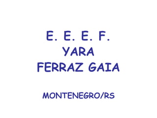 E. E. E. F.
YARA
FERRAZ GAIA
MONTENEGRO/RS
 