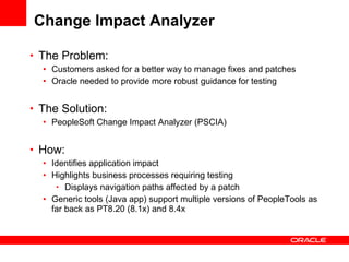 Change Impact Analyzer The Problem: Customers asked for a better way to manage fixes and patches Oracle needed to provide more robust guidance for testing The Solution: PeopleSoft Change Impact Analyzer (PSCIA) How: Identifies application impact Highlights business processes requiring testing Displays navigation paths affected by a patch Generic tools (Java app) support multiple versions of PeopleTools as far back as PT8.20 (8.1x) and 8.4x 