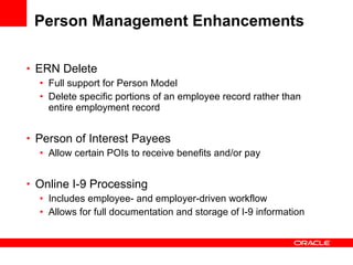 Person Management Enhancements ERN Delete Full support for Person Model Delete specific portions of an employee record rather than entire employment record Person of Interest Payees Allow certain POIs to receive benefits and/or pay Online I-9 Processing Includes employee- and employer-driven workflow Allows for full documentation and storage of I-9 information 