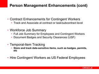 Person Management Enhancements (cont) Contract Enhancements for Contingent Workers Track and Associate at contract or task/subcontract level Workforce Job Summary Full Job Summary for Employees and Contingent Workers Document Badges and Security Clearances (USF) Temporal-Item Tracking Store and track date-sensitive items, such as badges, permits, etc Hire Contingent Workers as US Federal Employees 