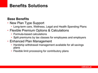 Benefits Solutions Base Benefits New Plan Type Support Long-term care, Wellness, Legal and Health Spending Plans Flexible Premium Options & Calculations Formula-based calculations Split premiums by tax classes for employees and employers Enhanced Plan Management Hardship withdrawal management available for all savings plans Flexible limit processing for contributory plans 