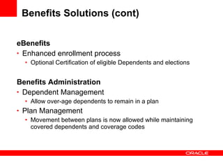 Benefits Solutions (cont) eBenefits Enhanced enrollment process Optional Certification of eligible Dependents and elections Benefits Administration Dependent Management Allow over-age dependents to remain in a plan Plan Management Movement between plans is now allowed while maintaining covered dependents and coverage codes 