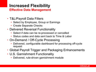 Increased Flexibility Effective Data Management T&L/Payroll Data Filters Select by Employee, Group or Earnings Create Separate Checks Delivered Reversal Functionality Select if data can be re-processed or cancelled Status codes and data sent back to Time & Labor On-Demand / Off-Cycle Processing Delivered, configurable dashboard for processing off-cycle request Global Payroll Trigger and Packaging Enhancements U.S. Garnishment Functionality Delivered, rule-driven garnishment module 