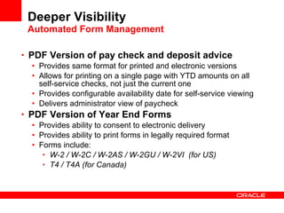 Deeper Visibility Automated Form Management PDF Version of pay check and deposit advice Provides same format for printed and electronic versions Allows for printing on a single page with YTD amounts on all self-service checks, not just the current one Provides configurable availability date for self-service viewing Delivers administrator view of paycheck PDF Version of Year End Forms Provides ability to consent to electronic delivery  Provides ability to print forms in legally required format Forms include: W-2 / W-2C /  W-2AS / W-2GU / W-2VI   (for US) T4 / T4A (for Canada) 