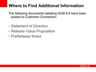 Where to Find Additional Information The following documents detailing HCM 9.0 have been posted to Customer Connection: Statement of Direction Release Value Proposition PreRelease  Notes 