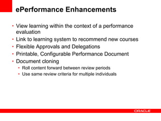 ePerformance Enhancements View learning within the context of a performance evaluation Link to learning system to recommend new courses Flexible Approvals and Delegations Printable, Configurable Performance Document Document cloning Roll content forward between review periods Use same review criteria for multiple individuals 