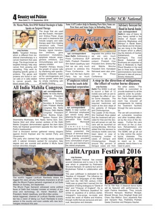 Delhi/ NCR/ National4 New Delhi, 5 - 11 September, 2016
cnp bureau
Delhi: Targeted therapy
which is different from tra-
ditional chemotherapy is a
cancer treatment that uses
drugs. The drugs known as
targeted therapy help stop
cancer from growing and
spreading. They work by
targeting specific genes or
proteins. The genes and
proteins are found in can-
cer cells or in cells related
to cancer growth, like
blood vessel cells.
The drugs that are used
are like Avastin, Herceptin
and Erbitux.These drugs
are used in treatments that
include surgery and radio
therapy apart from treating
cancerous cells. These
therapies include hormone
therapy, signal transduc-
tion inhibitors, gene
expression modulators,
apoptosis inducer, angio-
genesis inhibitors, and
immunotherapy and toxin
delivery inhibitor.
Targeted therapy blocks
the growth of cancer cells
by interfering with specific-
targeted molecules need-
ed for carcinogenesis and
tumour growth, rather than
by simply interfering with
all rapidly dividing.
Dr. Meenu Walia, first DNB Medical Oncologist of India
Speaks on Targeted Therapy
spl. correspondent
Delhi:In view of heavy to
very heavy rainfall in the
States of Assam and
adjoining Meghalaya and
Manipur in Barak Basin,
river Barak and its tributar-
ies are rising in the State
of Assam which is affect-
ing the districts of Cachar,
Hailakhandi, and
Karimgunj. The river
Barak Katakhal and
Kushiyara are expected to
flow in Moderate to High
Flood Situation in the next
two to three days. District
administrations have been
advised to take all precau-
tionary measures.
Advisory forecast for
flood in barak basin
spl. correspondent
New Delhi: Addressing a
Press Conference BJP
Delhi Pradesh President
Shri Satish Upadhyay said
that we are very much
grieved to address this
Press Conference . He
said that the Aam Aadmi
Party has so much
degraded the politics that
we are very much
ashamed to talk on the
subject. Pradesh Vice
President Smt. Shikha Rai
and Mahila Morcha
President Smt. Kamaljeet
Sehrawat were also pres-
ent in the Press
Conference.
Some AAP Leaders help in Running Porn Sites, Some are
Porn Stars and Some Enjoy in Defending Them
spl. correspondent
Delhi: A total number of
47 Municipal employees
got retired today after
attaining the age of super-
annuation from South
Delhi Municipal
Corporation. Dy.
C o m m i s s i o n e r
(Headquarter) Mr. Randhir
Sahay presented the
cheque of terminal bene-
fits such as leave encash-
ment, gratuity, provident
fund, commutation of pen-
sion etc. and mementos to
the retired employees.
47 employees retired
from the south delhi
municipal corporation
Photo by Binod Takiawala
spl. correspondent
Delhi: All India Mahila
Congress President
Smt. Shobha Oza,
AIMC General
Secretary & Incharge
Delhi Pradesh Mahila
Congress Ms. Netta
D'Souza, Delhi Mahila
Congress President
Smt. Barkha Singh,
Spokes Person Smt.
Sharmistha Mukherjee, Smt. Neetu Verma Soin, Smt.
Seema Abid and other women workers of the Delhi
Mahila Congress demonstrated against the Aam Admi
Party led Kejriwal government opposite the Aam Admi
Party's headquarters.
Over a thousand women gathered raising slogans
against Arvind Kejriwal and his tainted Party and
Government.
The party who claimed high morality stands exposed
with 3 cabinet ministers sacked for corruption, fake
degree and sex scandal and another 6 MLAs faced
woman atrocities charges.
All India Mahila Congress cnp bureau
Delhi:The SDMC is all set
to launch a fleet of 12
mobile vans with an aim to
mitigate the effect of vec-
tor borne diseases. The
van with the doctors and
required medicines will
reach at the door steps of
the patients of Dengue
and Chickunguniya.
The Leader of the House,
Shri Subhash Arya stated
that the treatment will pro-
vided for free and the doc-
tors will remain on call; the
vans will be launched on
coming Monday. Shri Arya
added that the decision to
introduce mobile vans has
been taken in view of
increasing number of
cases of Dengue and
Chickenguniya though
around fifty percent of
Dengue cases are from
the other states. The
SDMC is committed to
provide treatment to all the
patients under its jurisdic-
tion. He further stated that
the Public Health depart-
ment has ensured all
arrangements for making
the treatment facilities
through the vans success-
ful.
The van will concentrate in
all vulnerable localities
and other localities affect-
ed by the virus of the dis-
eases. Further the vans
will focus on the JJ clus-
ters, Rehabilitation and
unauthorised colonies.
The SDMC will go all out
to fully control the vector
borne diseases. The
SDMC is actively working
to reach up to the
patients; hence there in no
need to panic.
A step in the direction of mitigationg
the effect of vector borne diseases
The world's biggest LavKush Ramleela where the
biggest film stars will play Ramleela characters is all set
after the Bhumi Pujana samaroh organised at Lal Quila
Maidan on Sunday, 3rd September.
The Bhumi Pujan Samaroh witnessed some political
faces of Delhi that included minister at ministry of sci-
ence and technology, Dr. Harsh Wardhan, BJP
President, Satish Upadhyay, and MLA Alka Lamba.
Ashok Aggarwal, chaiman of LuvKush Ramlila commit-
tee has a vision of taking Luv Kush Ramleela to every
person in the country and even outside with new tech-
nologies introducd this year.
Photo Binod Takiawala
cnp bureau
Delhi: LalitArpan Festival has crossed
several milestones and is now in its 15th
year which is presented by Padmashri
Shovana Narayan, Dr Jyotsna Suri and Dr
Bindeshwar Pathak in collaboration with
IHC.
This year LalitArpan is dedicated to the
“Nayikas of Vidyapati”. The influence on
eastern Indian languages of this Maithil
poet from the 14th-15th century (1352-
1448) was so great that it earned him the
reputation of being analogous to "Dante of
Italy" and "Chaucer of England". He is
also known as "Abhinava Jayadeva" for
similar to Jayadeva of a century earlier,
Vidyapati's love-songs re-create and
reveal the world of Radha and Krishna,
through motifs that are sensuous and sen-
sual, descriptive and dramatic.
For its 15th Year, 6 classical dance styles
will be featured with performances by
eight Padma Awardees. They include
Shovana Narayan, Madhavi Mudgal,
Bharati Shivaji, Guru Singhajit Singh and
Charu Sija Mathur, Guru Jayarama Rao
and Vanashri Rao, Prathibha Prahlad,
Geeta Chandran and Ranjana Gauhar.
LalitArpan Festival 2016
 