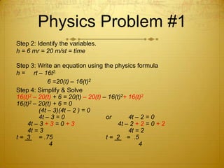 Physics Problem #1Step 2: Identify the variables.h = 6 mr = 20 m/st = timeStep 3: Write an equation using the physics formulah =     rt – 16t2.		     6 =20(t) – 16(t)2Step 4: Simplify & Solve 16(t)2 – 20(t) + 6 = 20(t) – 20(t) – 16(t)2+ 16(t)216(t)2 – 20(t) + 6 = 0		(4t – 3)(4t – 2 ) = 0		4t – 3 = 0		or	4t – 2 = 0	4t – 3 + 3 = 0 + 3		       4t – 2 + 2 = 0 + 2	4t = 3				4t = 2t =  3 	= .75			t =  2    =  .5		      4				      4 	 