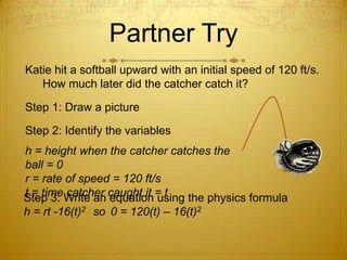 Partner TryKatie hit a softball upward with an initial speed of 120 ft/s.  How much later did the catcher catch it?Step 1: Draw a pictureStep 2: Identify the variablesh = height when the catcher catches the ball = 0r = rate of speed = 120 ft/st = time catcher caught it = tStep 3: Write an equation using the physics formulah = rt -16(t)2	so 	0 = 120(t) – 16(t)2
