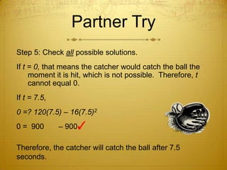 Partner TryStep 5: Check all possible solutions.If t = 0, that means the catcher would catch the ball the moment it is hit, which is not possible.  Therefore, t cannot equal 0.If t = 7.5,0 =? 120(7.5) – 16(7.5)20 =  900       – 900 ✓ Therefore, the catcher will catch the ball after 7.5 seconds. 