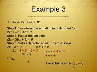 Example 3Solve 2x2 + 5x = 12Step 1: Transform the equation into standard form.2x2 + 5x – 12 = 0Step 2: Factor the left side.(2x – 3)(x + 4) = 0Step 3: Set each factor equal to zero & solve.2x – 3 = 0		x + 4 = 0      2x – 3 + 3 = 0 + 3				      2x = 3x = 3			 2x + 4 – 4 = 0 – 4 x = – 4 The solution set is {3 , – 4}					    2