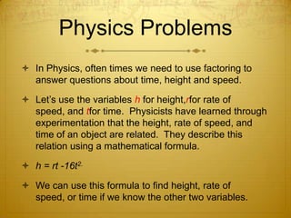 Physics ProblemsIn Physics, often times we need to use factoring to answer questions about time, height and speed.Let’s use the variables h for height,rfor rate of speed, and tfor time.  Physicists have learned through experimentation that the height, rate of speed, and time of an object are related.  They describe this relation using a mathematical formula.h = rt -16t2.We can use this formula to find height, rate of speed, or time if we know the other two variables. 
