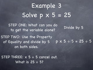 Example 3
           Solve p x 5 = 25
   STEP ONE: What can you do
                                  Divide by 5
    to get the variable alone?
STEP TWO: Use the Property
 of Equality and divide by 5 p x 5 ÷ 5 = 25 ÷ 5
       on both sides.

STEP THREE: x 5 ÷ 5 cancel out.
       What is 25 ÷ 5?
 