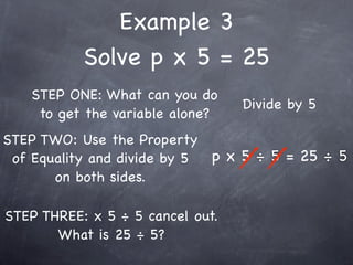 Example 3
           Solve p x 5 = 25
   STEP ONE: What can you do
                                  Divide by 5
    to get the variable alone?
STEP TWO: Use the Property
 of Equality and divide by 5 p x 5 ÷ 5 = 25 ÷ 5
       on both sides.

STEP THREE: x 5 ÷ 5 cancel out.
       What is 25 ÷ 5?
 