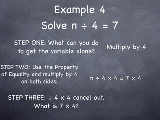 Example 4
               Solve n ÷ 4 = 7
     STEP ONE: What can you do
                                    Multiply by 4
      to get the variable alone?

STEP TWO: Use the Property
of Equality and multiply by 4
       on both sides.
                                n÷4x4=7x4


  STEP THREE: ÷ 4 x 4 cancel out.
         What is 7 x 4?
 