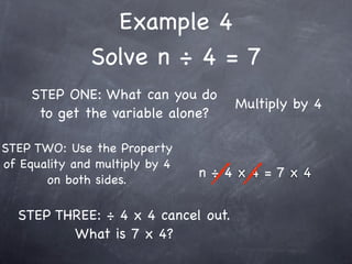Example 4
               Solve n ÷ 4 = 7
     STEP ONE: What can you do
                                    Multiply by 4
      to get the variable alone?

STEP TWO: Use the Property
of Equality and multiply by 4
       on both sides.
                                n÷4x4=7x4


  STEP THREE: ÷ 4 x 4 cancel out.
         What is 7 x 4?
 