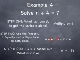 Example 4
               Solve n ÷ 4 = 7
     STEP ONE: What can you do
                                    Multiply by 4
      to get the variable alone?

STEP TWO: Use the Property
of Equality and multiply by 4
       on both sides.
                                n÷4x4=7x4


  STEP THREE: ÷ 4 x 4 cancel out.        n = 28
         What is 7 x 4?
 