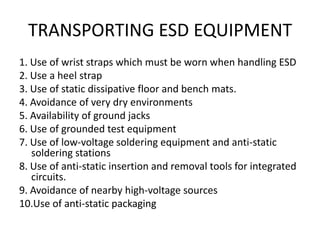 TRANSPORTING ESD EQUIPMENT
1. Use of wrist straps which must be worn when handling ESD
2. Use a heel strap
3. Use of static dissipative floor and bench mats.
4. Avoidance of very dry environments
5. Availability of ground jacks
6. Use of grounded test equipment
7. Use of low-voltage soldering equipment and anti-static
   soldering stations
8. Use of anti-static insertion and removal tools for integrated
   circuits.
9. Avoidance of nearby high-voltage sources
10.Use of anti-static packaging
 