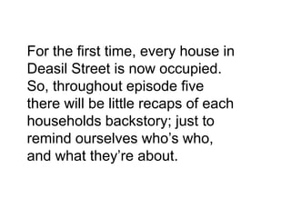 For the first time, every house in
Deasil Street is now occupied.
So, throughout episode five
there will be little recaps of each
households backstory; just to
remind ourselves who’s who,
and what they’re about.
 
