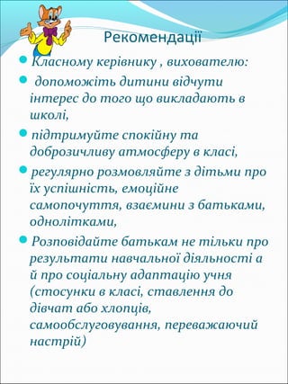 Рекомендації
Класному керівнику , вихователю:
 допоможіть дитини відчути
 інтерес до того що викладають в
 школі,
підтримуйте спокійну та
 доброзичливу атмосферу в класі,
регулярно розмовляйте з дітьми про
 їх успішність, емоційне
 самопочуття, взаємини з батьками,
 однолітками,
Розповідайте батькам не тільки про
 результати навчальної діяльності а
 й про соціальну адаптацію учня
 (стосунки в класі, ставлення до
 дівчат або хлопців,
 самообслуговування, переважаючий
 настрій)
 